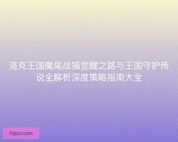 洛克王国魔尾战猫觉醒之路与王国守护传说全解析深度策略指南大全