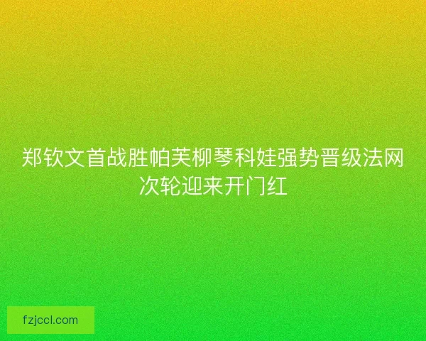 郑钦文首战胜帕芙柳琴科娃强势晋级法网次轮迎来开门红