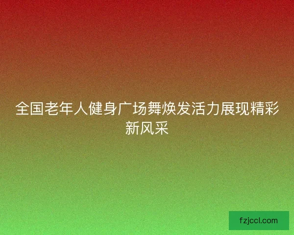 全国老年人健身广场舞焕发活力展现精彩新风采