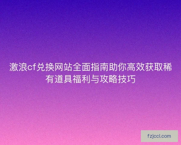 激浪cf兑换网站全面指南助你高效获取稀有道具福利与攻略技巧